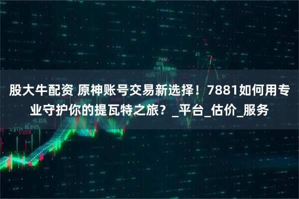 股大牛配资 原神账号交易新选择！7881如何用专业守护你的提瓦特之旅？_平台_估价_服务