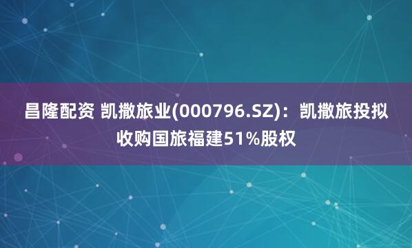 昌隆配资 凯撒旅业(000796.SZ)：凯撒旅投拟收购国旅福建51%股权