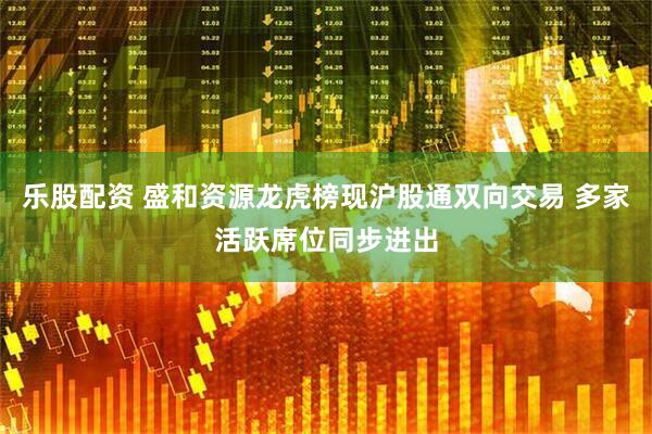 乐股配资 盛和资源龙虎榜现沪股通双向交易 多家活跃席位同步进出