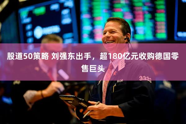 股道50策略 刘强东出手，超180亿元收购德国零售巨头
