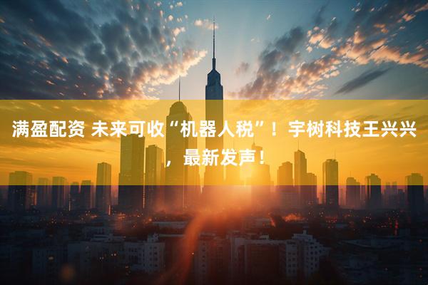 满盈配资 未来可收“机器人税”！宇树科技王兴兴，最新发声！