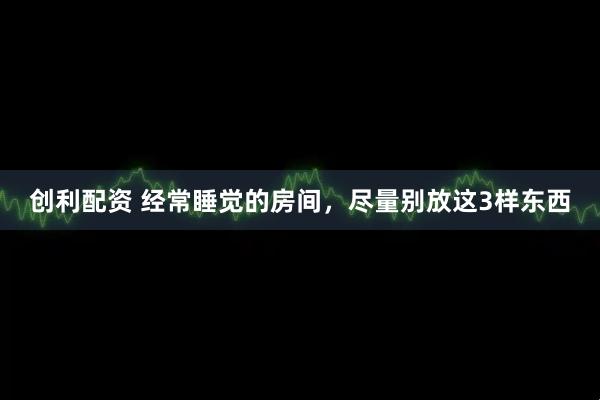 创利配资 经常睡觉的房间，尽量别放这3样东西