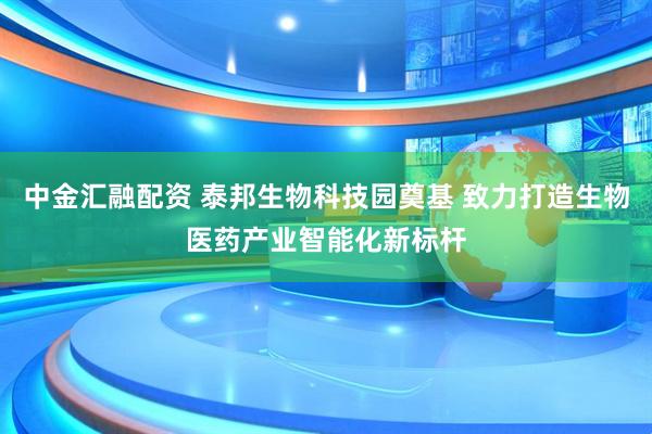 中金汇融配资 泰邦生物科技园奠基 致力打造生物医药产业智能化新标杆