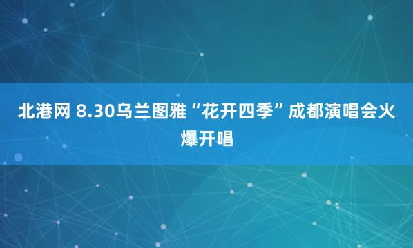 北港网 8.30乌兰图雅“花开四季”成都演唱会火爆开唱