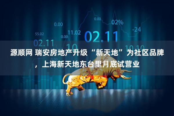 源顺网 瑞安房地产升级 “新天地” 为社区品牌，上海新天地东台里月底试营业