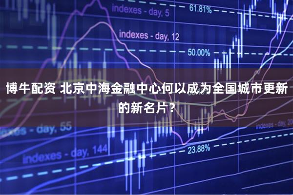 博牛配资 北京中海金融中心何以成为全国城市更新的新名片？