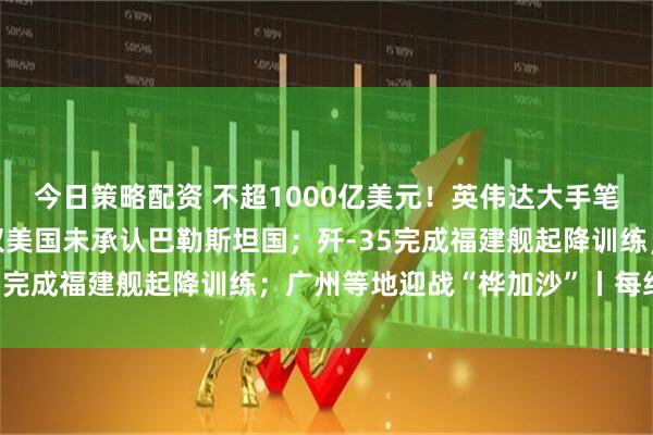 今日策略配资 不超1000亿美元！英伟达大手笔砸向OpenAI；五常仅美国未承认巴勒斯坦国；歼-35完成福建舰起降训练；广州等地迎战“桦加沙”丨每经早参